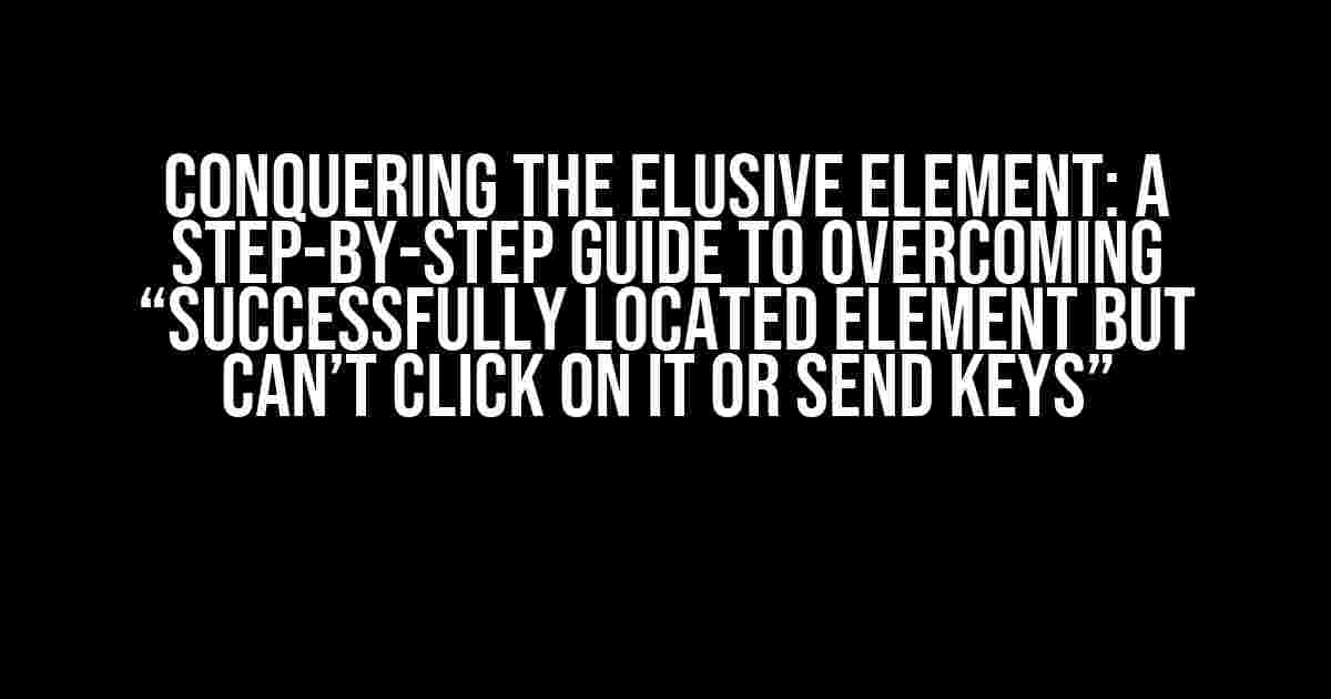 Conquering the Elusive Element: A Step-by-Step Guide to Overcoming “Successfully located element but can’t click on it or send keys”